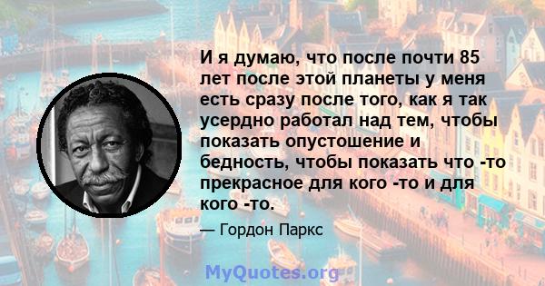 И я думаю, что после почти 85 лет после этой планеты у меня есть сразу после того, как я так усердно работал над тем, чтобы показать опустошение и бедность, чтобы показать что -то прекрасное для кого -то и для кого -то.