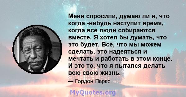 Меня спросили, думаю ли я, что когда -нибудь наступит время, когда все люди собираются вместе. Я хотел бы думать, что это будет. Все, что мы можем сделать, это надеяться и мечтать и работать в этом конце. И это то, что