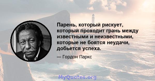 Парень, который рискует, который проходит грань между известными и неизвестными, которые не боятся неудачи, добьется успеха.