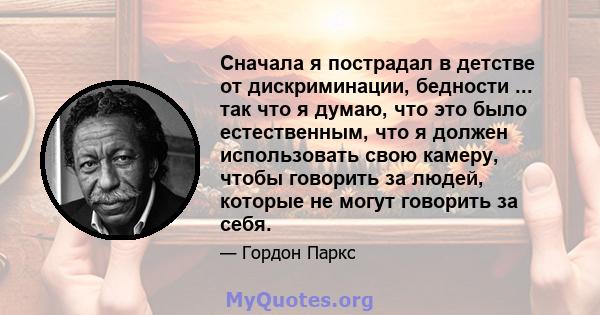 Сначала я пострадал в детстве от дискриминации, бедности ... так что я думаю, что это было естественным, что я должен использовать свою камеру, чтобы говорить за людей, которые не могут говорить за себя.