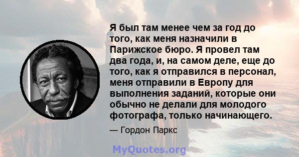 Я был там менее чем за год до того, как меня назначили в Парижское бюро. Я провел там два года, и, на самом деле, еще до того, как я отправился в персонал, меня отправили в Европу для выполнения заданий, которые они