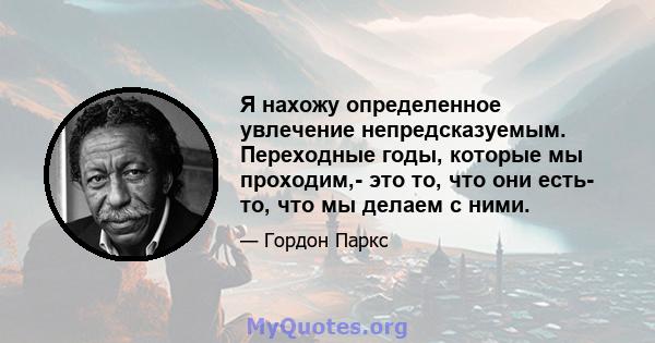 Я нахожу определенное увлечение непредсказуемым. Переходные годы, которые мы проходим,- это то, что они есть- то, что мы делаем с ними.