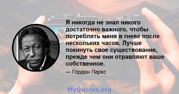 Я никогда не знал никого достаточно важного, чтобы потреблять меня в гневе после нескольких часов. Лучше покинуть свое существование, прежде чем они отравляют ваше собственное.