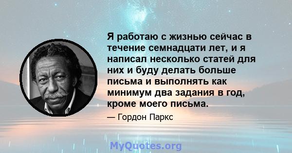 Я работаю с жизнью сейчас в течение семнадцати лет, и я написал несколько статей для них и буду делать больше письма и выполнять как минимум два задания в год, кроме моего письма.