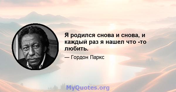 Я родился снова и снова, и каждый раз я нашел что -то любить.