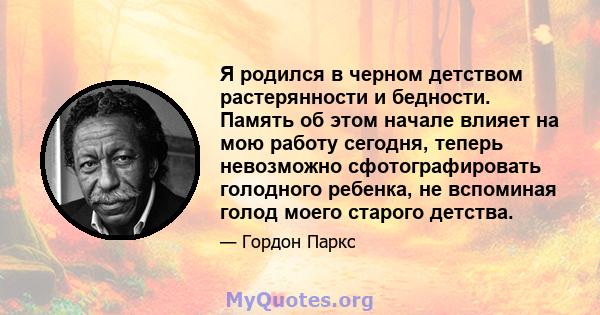 Я родился в черном детством растерянности и бедности. Память об этом начале влияет на мою работу сегодня, теперь невозможно сфотографировать голодного ребенка, не вспоминая голод моего старого детства.