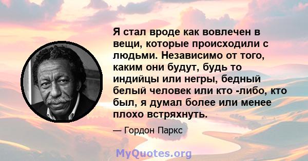 Я стал вроде как вовлечен в вещи, которые происходили с людьми. Независимо от того, каким они будут, будь то индийцы или негры, бедный белый человек или кто -либо, кто был, я думал более или менее плохо встряхнуть.