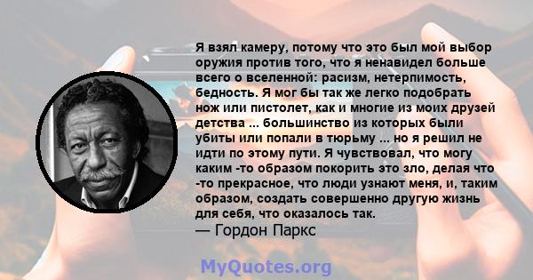 Я взял камеру, потому что это был мой выбор оружия против того, что я ненавидел больше всего о вселенной: расизм, нетерпимость, бедность. Я мог бы так же легко подобрать нож или пистолет, как и многие из моих друзей