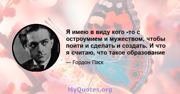 Я имею в виду кого -то с остроумием и мужеством, чтобы пойти и сделать и создать. И что я считаю, что такое образование