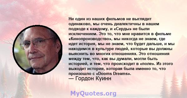 Ни один из наших фильмов не выглядит одинаково, мы очень диалектичны в нашем подходе к каждому, и «Серды» не были исключением. Это то, что мне нравится в фильме «Кинопроизводство», мы никогда не знаем, где идет история, 