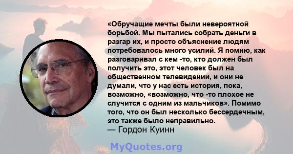 «Обручащие мечты были невероятной борьбой. Мы пытались собрать деньги в разгар их, и просто объяснение людям потребовалось много усилий. Я помню, как разговаривал с кем -то, кто должен был получить это, этот человек был 