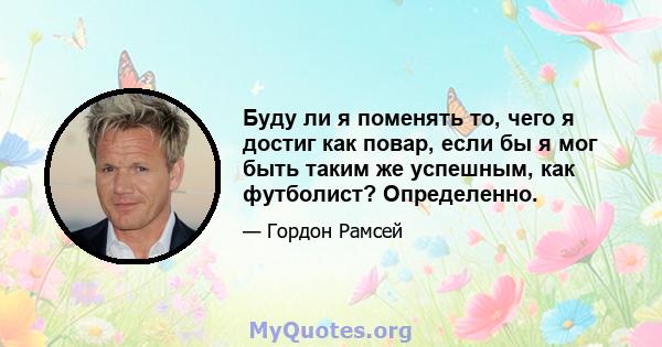 Буду ли я поменять то, чего я достиг как повар, если бы я мог быть таким же успешным, как футболист? Определенно.