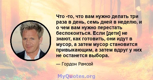 Что -то, что вам нужно делать три раза в день, семь дней в неделю, и о чем вам нужно перестать беспокоиться. Если [дети] не знают, как готовить, они идут в мусор, а затем мусор становится привыкающим, а затем вдруг у