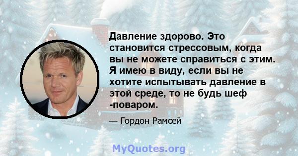 Давление здорово. Это становится стрессовым, когда вы не можете справиться с этим. Я имею в виду, если вы не хотите испытывать давление в этой среде, то не будь шеф -поваром.