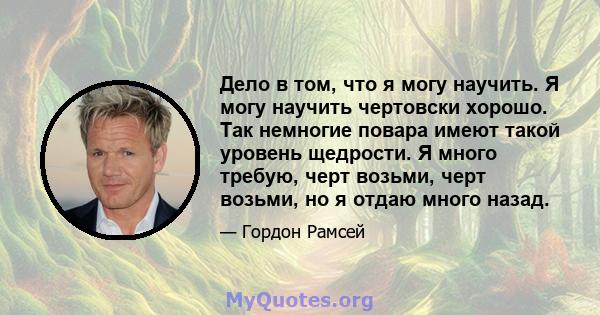 Дело в том, что я могу научить. Я могу научить чертовски хорошо. Так немногие повара имеют такой уровень щедрости. Я много требую, черт возьми, черт возьми, но я отдаю много назад.