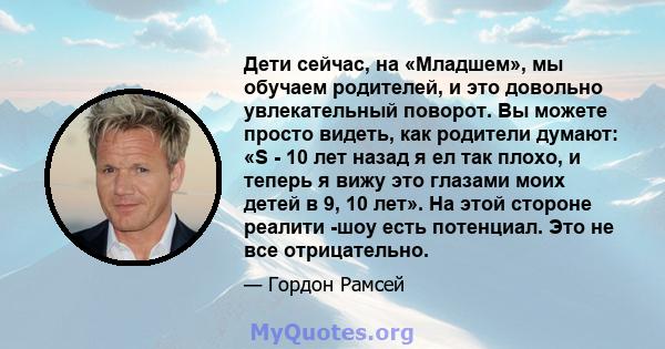 Дети сейчас, на «Младшем», мы обучаем родителей, и это довольно увлекательный поворот. Вы можете просто видеть, как родители думают: «S - 10 лет назад я ел так плохо, и теперь я вижу это глазами моих детей в 9, 10 лет». 