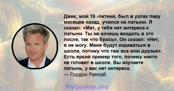 Джек, мой 16 -летний, был в узлах пару месяцев назад, учился на латыни. Я сказал: «Мат, у тебя нет интереса к латыни. Ты не хочешь входить в это после, так что брось». Он сказал: «Нет, я не могу. Меня будут издеваться в 