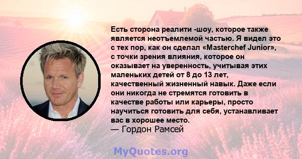 Есть сторона реалити -шоу, которое также является неотъемлемой частью. Я видел это с тех пор, как он сделал «Masterchef Junior», с точки зрения влияния, которое он оказывает на уверенность, учитывая этих маленьких детей 