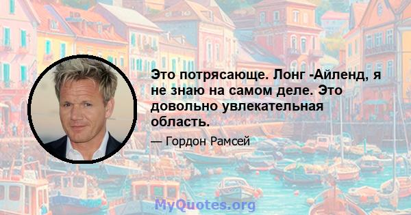 Это потрясающе. Лонг -Айленд, я не знаю на самом деле. Это довольно увлекательная область.