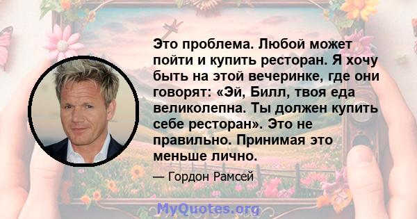 Это проблема. Любой может пойти и купить ресторан. Я хочу быть на этой вечеринке, где они говорят: «Эй, Билл, твоя еда великолепна. Ты должен купить себе ресторан». Это не правильно. Принимая это меньше лично.