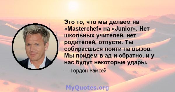 Это то, что мы делаем на «Masterchef» на «Junior». Нет школьных учителей, нет родителей, отпусти. Ты собираешься пойти на вызов. Мы пойдем в ад и обратно, и у нас будут некоторые удары.