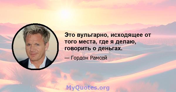 Это вульгарно, исходящее от того места, где я делаю, говорить о деньгах.