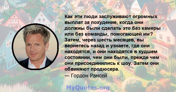 Как эти люди заслуживают огромных выплат за похудение, когда они должны были сделать это без камеры или без команды, помогающей им? Затем, через шесть месяцев, вы вернетесь назад и узнаете, где они находятся, и они