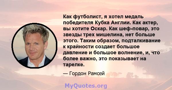 Как футболист, я хотел медаль победителя Кубка Англии. Как актер, вы хотите Оскар. Как шеф-повар, это звезды трех мишелина, нет больше этого. Таким образом, подталкивание к крайности создает большое давление и большое