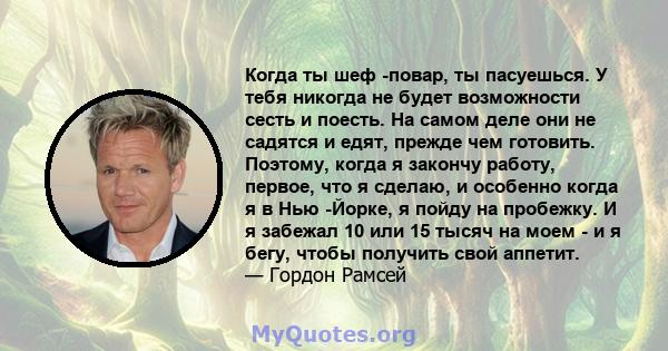 Когда ты шеф -повар, ты пасуешься. У тебя никогда не будет возможности сесть и поесть. На самом деле они не садятся и едят, прежде чем готовить. Поэтому, когда я закончу работу, первое, что я сделаю, и особенно когда я