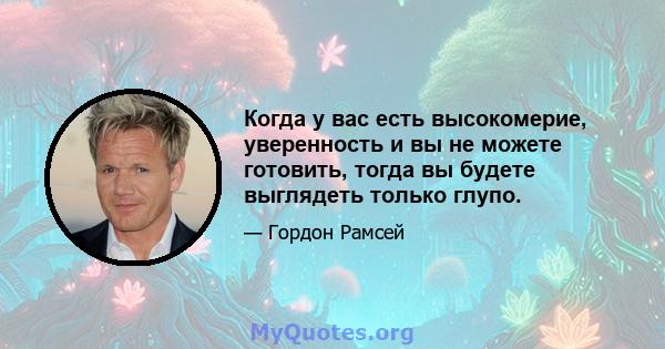 Когда у вас есть высокомерие, уверенность и вы не можете готовить, тогда вы будете выглядеть только глупо.