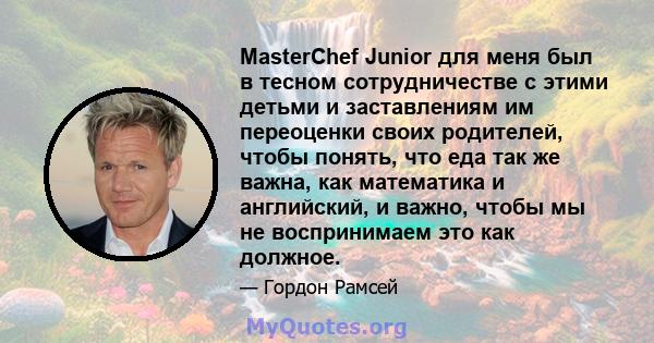 MasterChef Junior для меня был в тесном сотрудничестве с этими детьми и заставлениям им переоценки своих родителей, чтобы понять, что еда так же важна, как математика и английский, и важно, чтобы мы не воспринимаем это