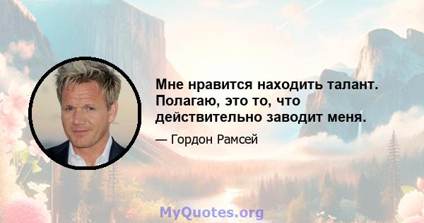 Мне нравится находить талант. Полагаю, это то, что действительно заводит меня.