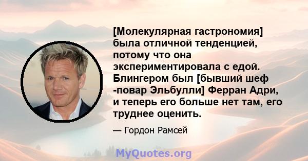 [Молекулярная гастрономия] была отличной тенденцией, потому что она экспериментировала с едой. Блингером был [бывший шеф -повар Эльбулли] Ферран Адри, и теперь его больше нет там, его труднее оценить.