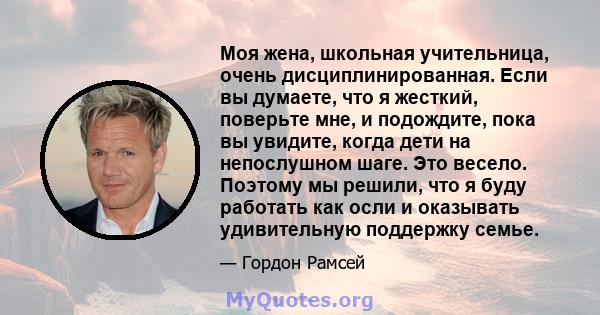 Моя жена, школьная учительница, очень дисциплинированная. Если вы думаете, что я жесткий, поверьте мне, и подождите, пока вы увидите, когда дети на непослушном шаге. Это весело. Поэтому мы решили, что я буду работать