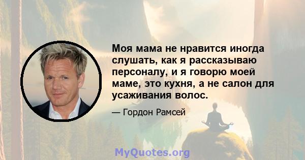 Моя мама не нравится иногда слушать, как я рассказываю персоналу, и я говорю моей маме, это кухня, а не салон для усаживания волос.