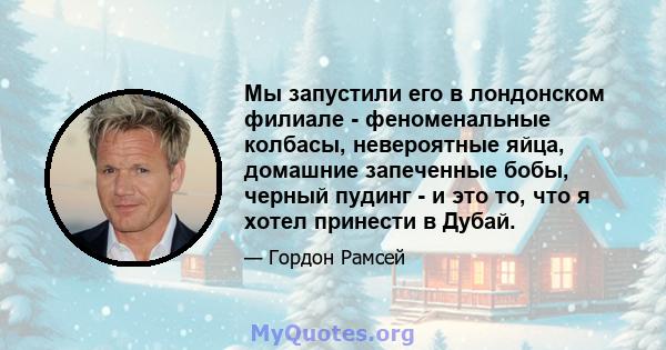 Мы запустили его в лондонском филиале - феноменальные колбасы, невероятные яйца, домашние запеченные бобы, черный пудинг - и это то, что я хотел принести в Дубай.