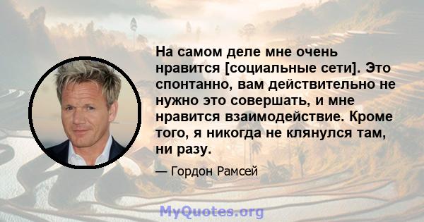 На самом деле мне очень нравится [социальные сети]. Это спонтанно, вам действительно не нужно это совершать, и мне нравится взаимодействие. Кроме того, я никогда не клянулся там, ни разу.