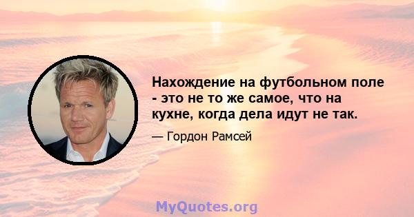 Нахождение на футбольном поле - это не то же самое, что на кухне, когда дела идут не так.