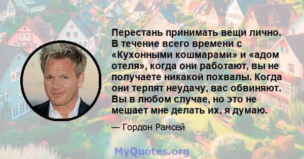 Перестань принимать вещи лично. В течение всего времени с «Кухонными кошмарами» и «адом отеля», когда они работают, вы не получаете никакой похвалы. Когда они терпят неудачу, вас обвиняют. Вы в любом случае, но это не