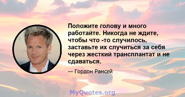 Положите голову и много работайте. Никогда не ждите, чтобы что -то случилось, заставьте их случиться за себя через жесткий трансплантат и не сдаваться.