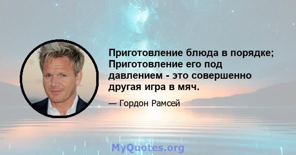 Приготовление блюда в порядке; Приготовление его под давлением - это совершенно другая игра в мяч.