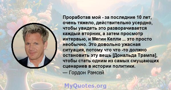 Проработав мой - за последние 10 лет, очень тяжело, действительно усердно, чтобы увидеть это разворачивается каждый вторник, а затем просмотр интервью, и Мегин Келли ... это просто необычно. Это довольно ужасная