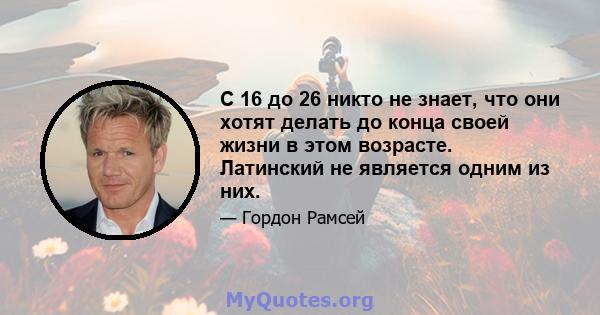 С 16 до 26 никто не знает, что они хотят делать до конца своей жизни в этом возрасте. Латинский не является одним из них.