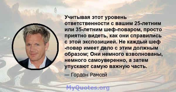 Учитывая этот уровень ответственности с вашим 25-летним или 35-летним шеф-поваром, просто приятно видеть, как они справились с этой экспозицией. Не каждый шеф -повар имеет дело с этим должным образом; Они немного