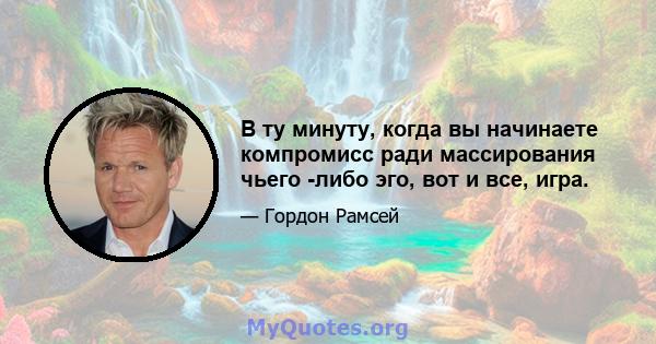 В ту минуту, когда вы начинаете компромисс ради массирования чьего -либо эго, вот и все, игра.