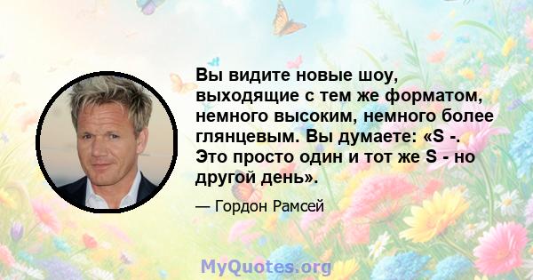 Вы видите новые шоу, выходящие с тем же форматом, немного высоким, немного более глянцевым. Вы думаете: «S -. Это просто один и тот же S - но другой день».