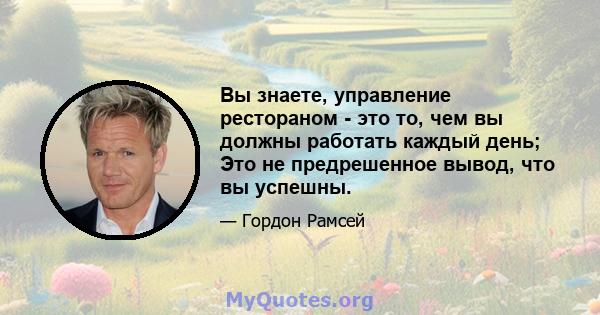 Вы знаете, управление рестораном - это то, чем вы должны работать каждый день; Это не предрешенное вывод, что вы успешны.