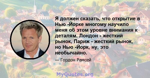 Я должен сказать, что открытие в Нью -Йорке многому научило меня об этом уровне внимания к деталям. Лондон - жесткий рынок, Париж - жесткий рынок, но Нью -Йорк, ну, это необычайно.