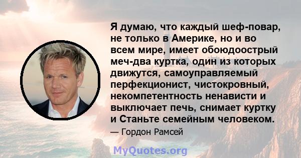 Я думаю, что каждый шеф-повар, не только в Америке, но и во всем мире, имеет обоюдоострый меч-два куртка, один из которых движутся, самоуправляемый перфекционист, чистокровный, некомпетентность ненависти и выключает