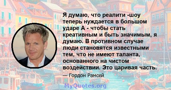 Я думаю, что реалити -шоу теперь нуждается в большом ударе A - чтобы стать креативным и быть значимым, я думаю. В противном случае люди становятся известными тем, что не имеют таланта, основанного на чистом воздействии. 